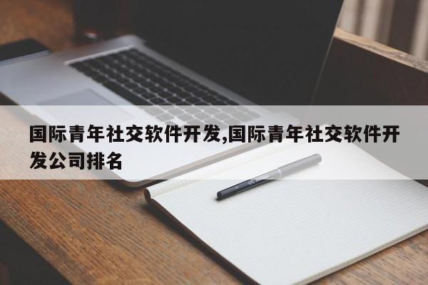 国际青年社交软件开发,国际青年社交软件开发公司排名