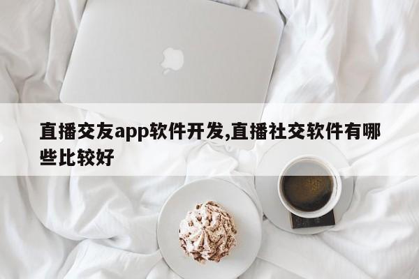 直播交友app软件开发,直播社交软件有哪些比较好